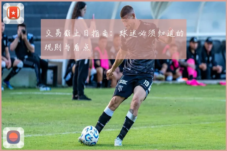 交易截止日指南：球迷必须知道的规则与看点