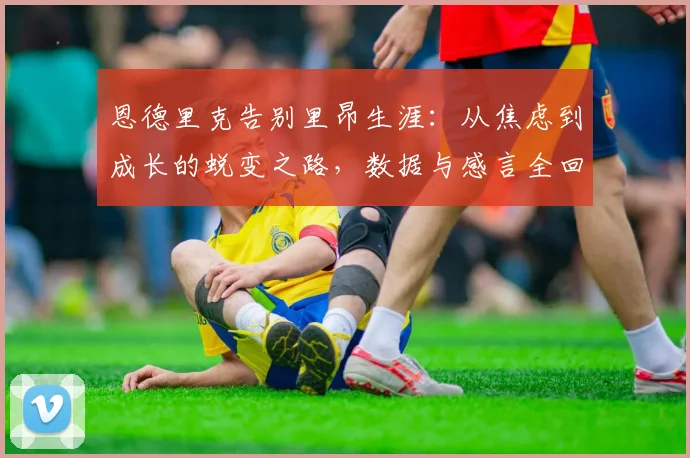恩德里克告别里昂生涯：从焦虑到成长的蜕变之路，数据与感言全回顾
