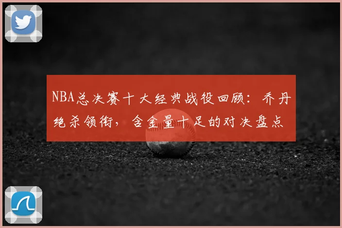 NBA总决赛十大经典战役回顾：乔丹绝杀领衔，含金量十足的对决盘点