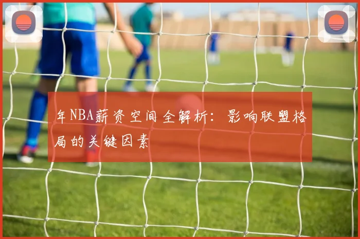 年NBA薪资空间全解析：影响联盟格局的关键因素