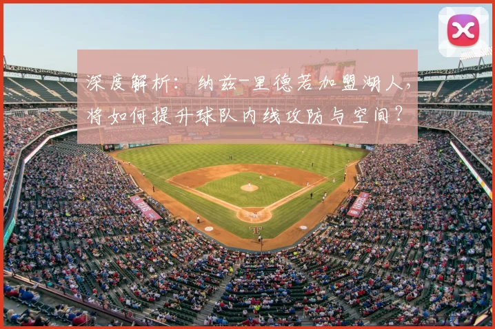 深度解析：纳兹-里德若加盟湖人，将如何提升球队内线攻防与空间？适配性全面分析