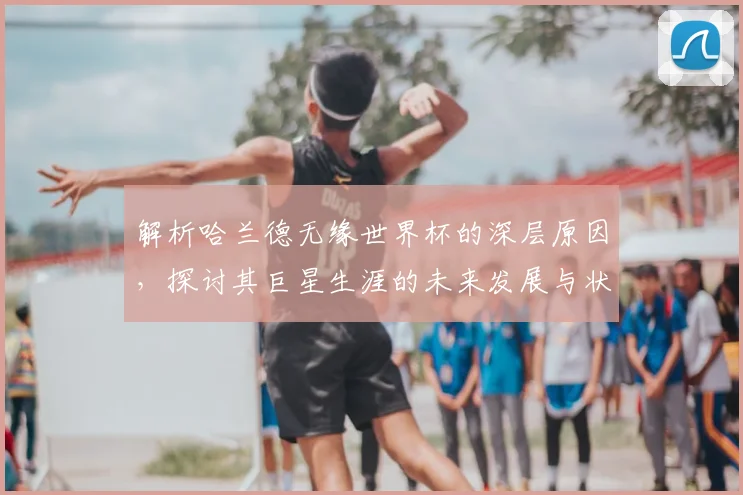 解析哈兰德无缘世界杯的深层原因，探讨其巨星生涯的未来发展与状态保持之道