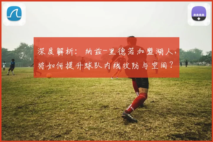 深度解析：纳兹-里德若加盟湖人，将如何提升球队内线攻防与空间？适配性全面分析